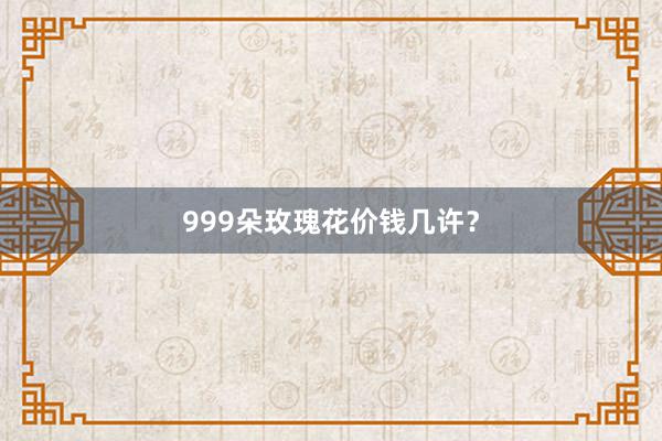 999朵玫瑰花价钱几许？